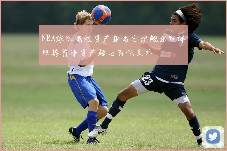 NBA球队老板资产排名出炉鲍尔默蝉联榜首净资产超七百亿美元