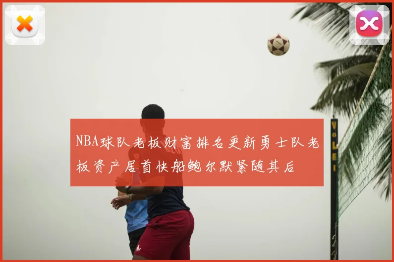 NBA球队老板财富排名更新勇士队老板资产居首快船鲍尔默紧随其后