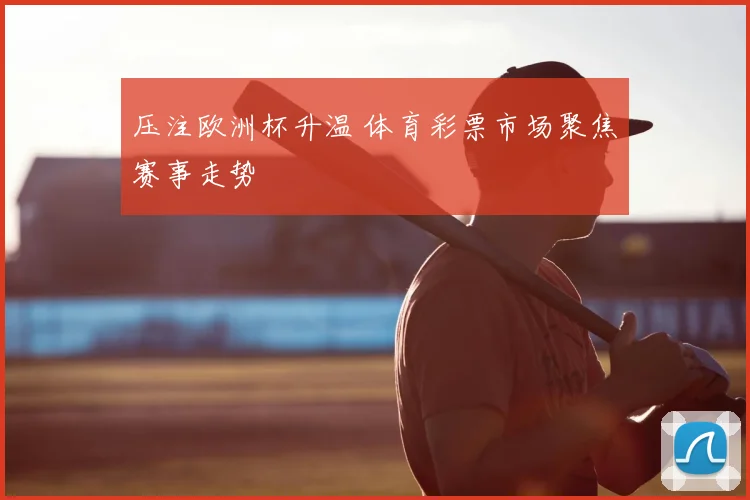 压注欧洲杯升温 体育彩票市场聚焦赛事走势