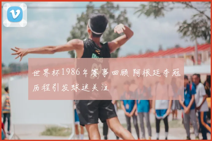 世界杯1986年赛事回顾 阿根廷夺冠历程引发球迷关注