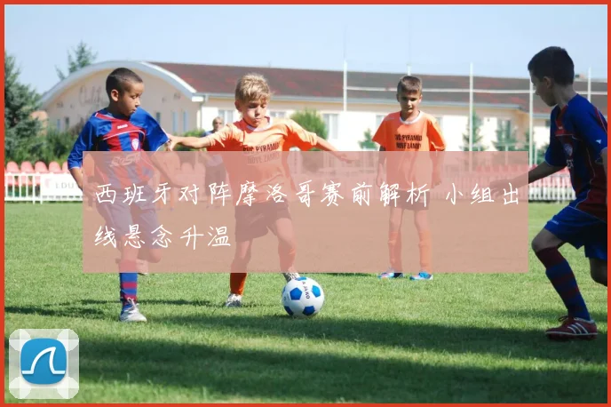 西班牙对阵摩洛哥赛前解析 小组出线悬念升温