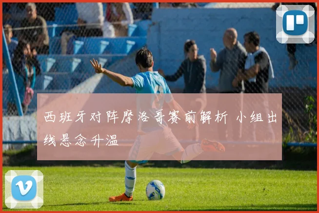 西班牙对阵摩洛哥赛前解析 小组出线悬念升温