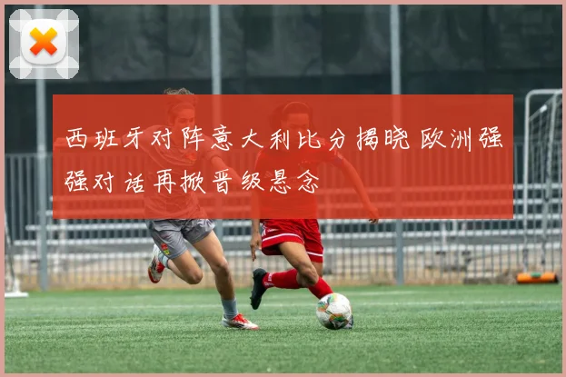 西班牙对阵意大利比分揭晓 欧洲强强对话再掀晋级悬念