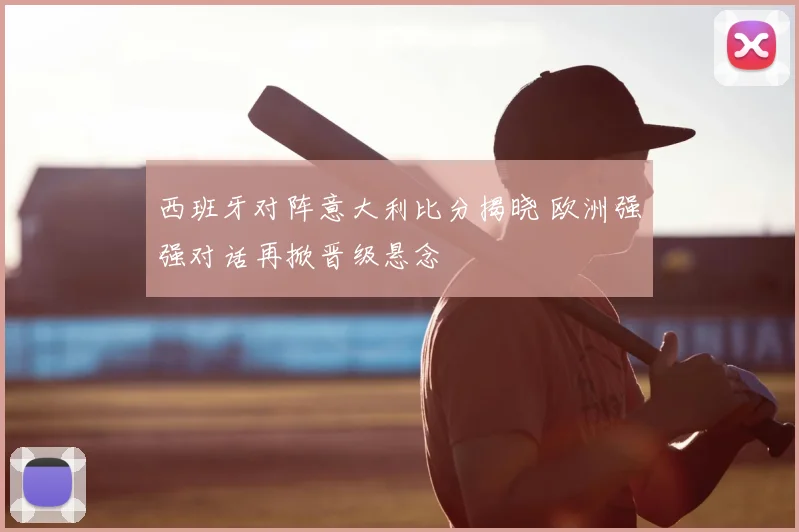 西班牙对阵意大利比分揭晓 欧洲强强对话再掀晋级悬念