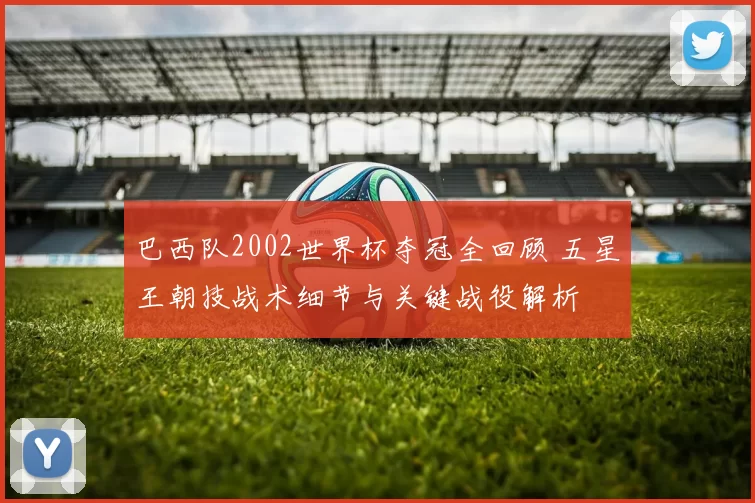 巴西队2002世界杯夺冠全回顾 五星王朝技战术细节与关键战役解析