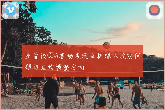 王晶谈CBA赛场表现分析球队攻防问题与后续调整方向