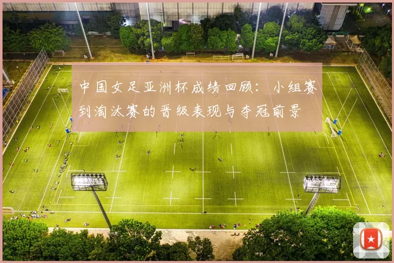 中国女足亚洲杯成绩回顾：小组赛到淘汰赛的晋级表现与夺冠前景