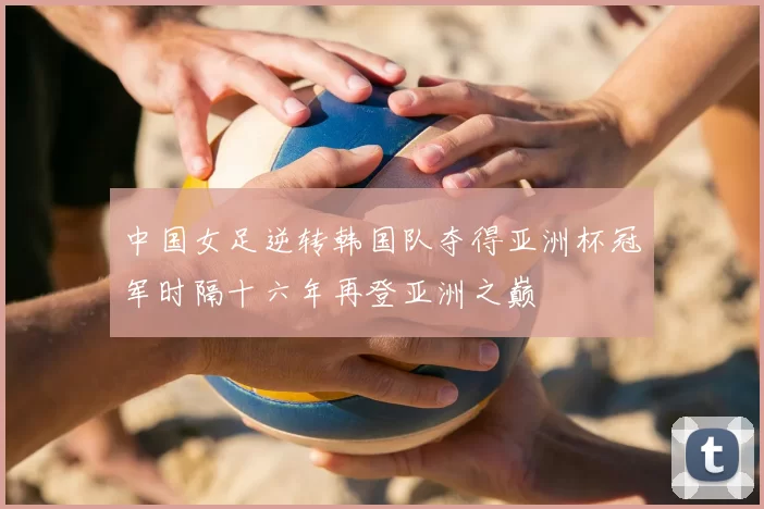 中国女足逆转韩国队夺得亚洲杯冠军时隔十六年再登亚洲之巅
