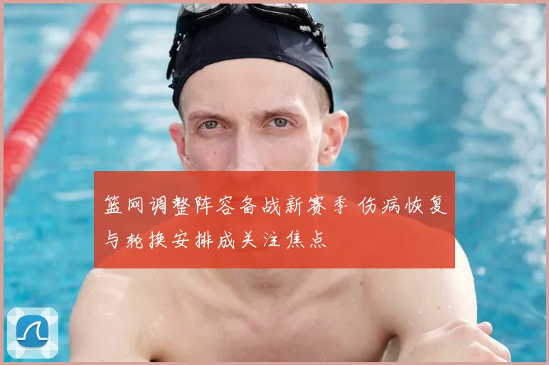 篮网调整阵容备战新赛季 伤病恢复与轮换安排成关注焦点