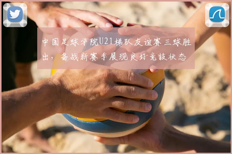 中国足球学院U21梯队友谊赛三球胜出，备战新赛季展现良好竞技状态