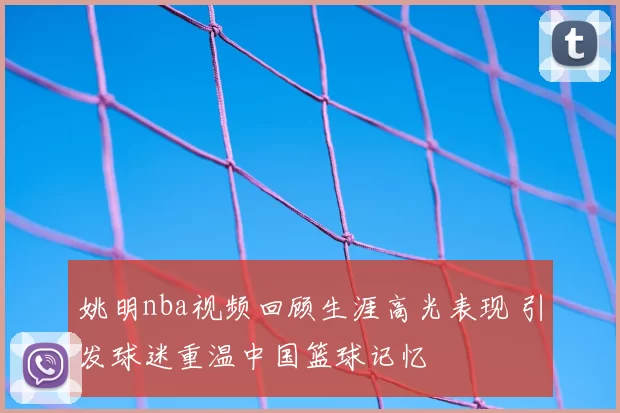 姚明nba视频回顾生涯高光表现 引发球迷重温中国篮球记忆