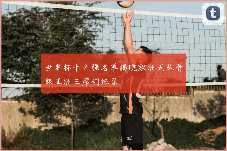 世界杯十六强名单揭晓欧洲五队晋级亚洲三席创纪录