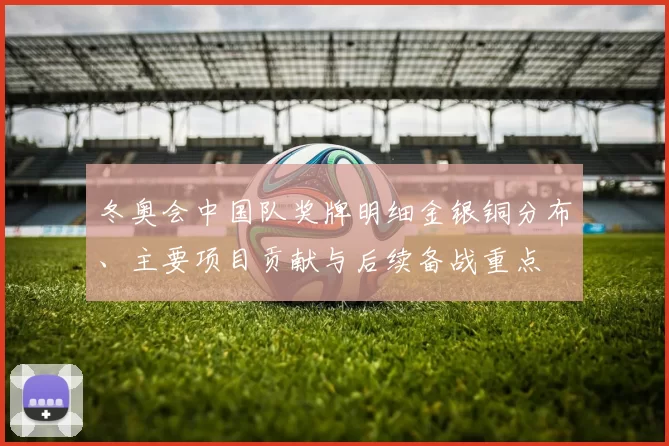 冬奥会中国队奖牌明细金银铜分布、主要项目贡献与后续备战重点
