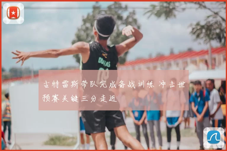 古特雷斯带队完成备战训练 冲击世预赛关键三分走近