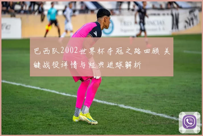 巴西队2002世界杯夺冠之路回顾 关键战役详情与经典进球解析