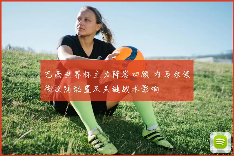 巴西世界杯主力阵容回顾 内马尔领衔攻防配置及关键战术影响