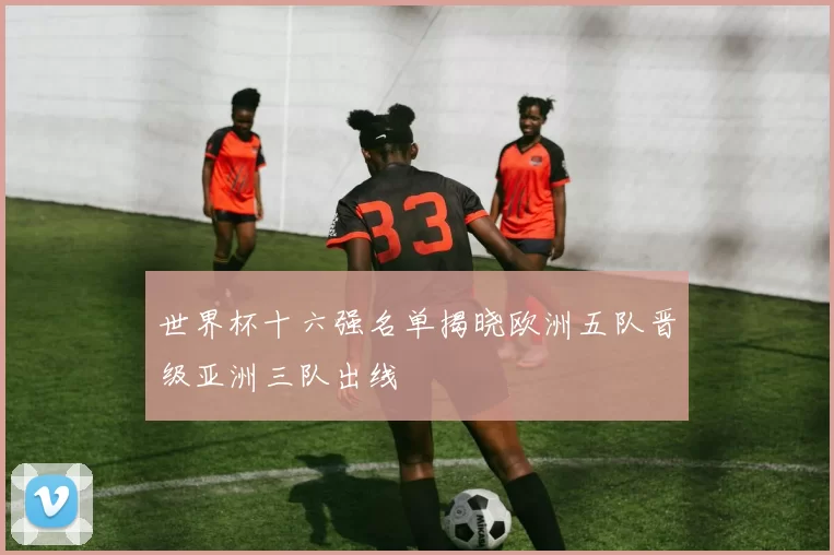 世界杯十六强名单揭晓欧洲五队晋级亚洲三队出线