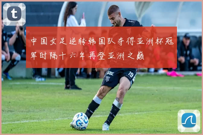 中国女足逆转韩国队夺得亚洲杯冠军时隔十六年再登亚洲之巅