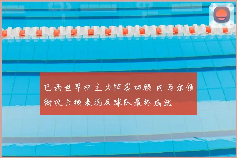 巴西世界杯主力阵容回顾 内马尔领衔攻击线表现及球队最终成就
