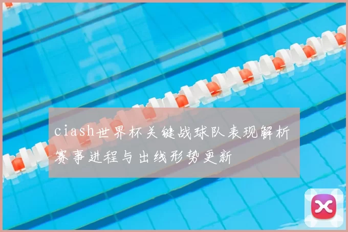 ciash世界杯关键战球队表现解析 赛事进程与出线形势更新