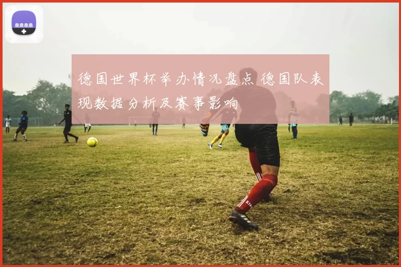 德国世界杯举办情况盘点 德国队表现数据分析及赛事影响