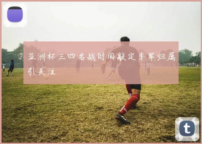 亚洲杯三四名战时间敲定季军归属引关注
