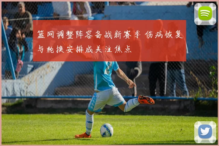 篮网调整阵容备战新赛季 伤病恢复与轮换安排成关注焦点