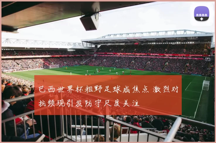 巴西世界杯粗野足球成焦点 激烈对抗频现引发防守尺度关注