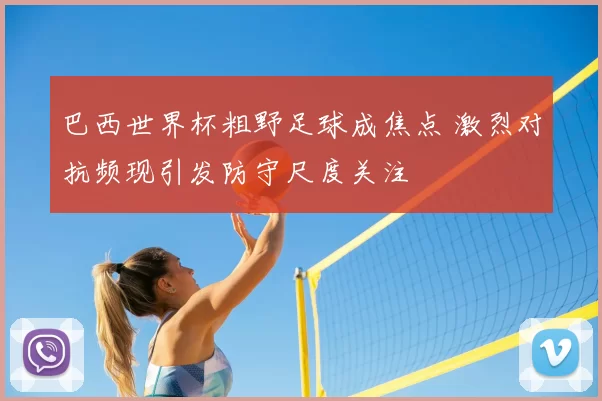 巴西世界杯粗野足球成焦点 激烈对抗频现引发防守尺度关注