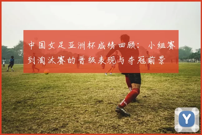 中国女足亚洲杯成绩回顾：小组赛到淘汰赛的晋级表现与夺冠前景