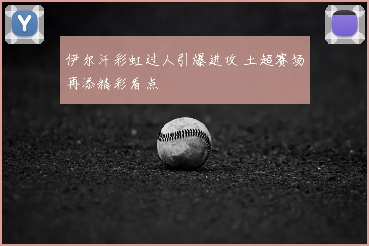 伊尔汗彩虹过人引爆进攻 土超赛场再添精彩看点