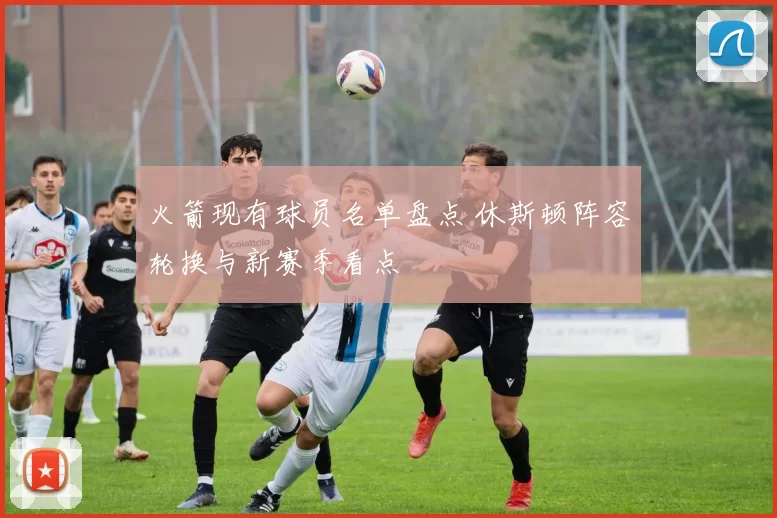火箭现有球员名单盘点 休斯顿阵容轮换与新赛季看点