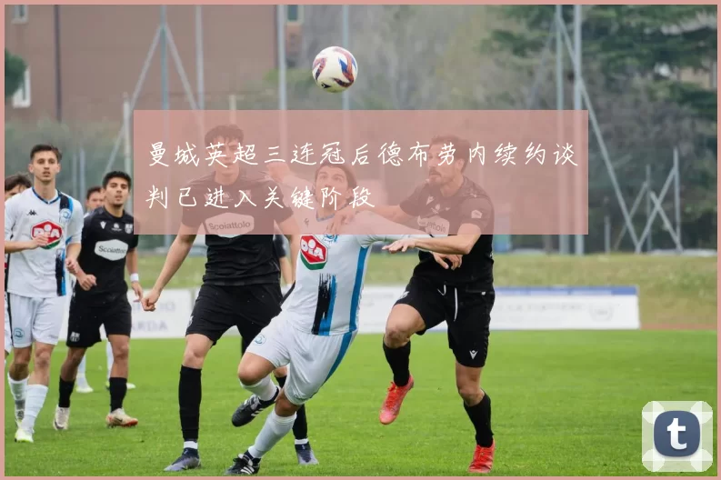 曼城英超三连冠后德布劳内续约谈判已进入关键阶段
