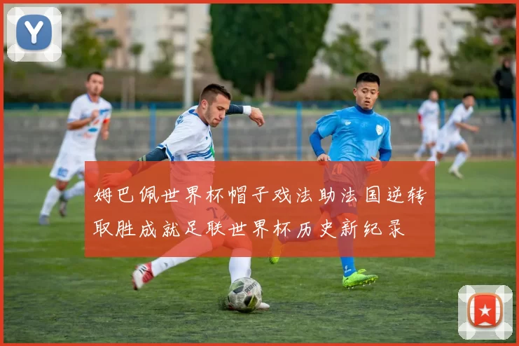 姆巴佩世界杯帽子戏法助法国逆转取胜成就足联世界杯历史新纪录