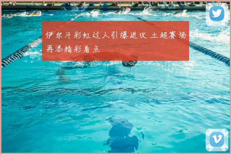 伊尔汗彩虹过人引爆进攻 土超赛场再添精彩看点