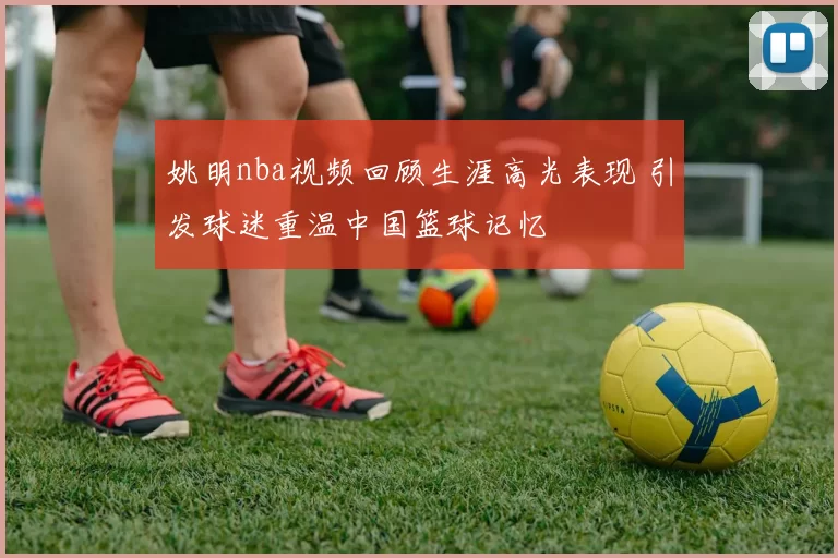 姚明nba视频回顾生涯高光表现 引发球迷重温中国篮球记忆