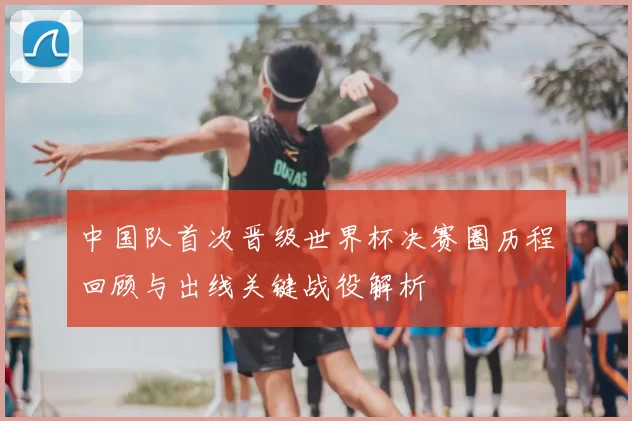 中国队首次晋级世界杯决赛圈历程回顾与出线关键战役解析