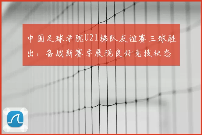 中国足球学院U21梯队友谊赛三球胜出，备战新赛季展现良好竞技状态