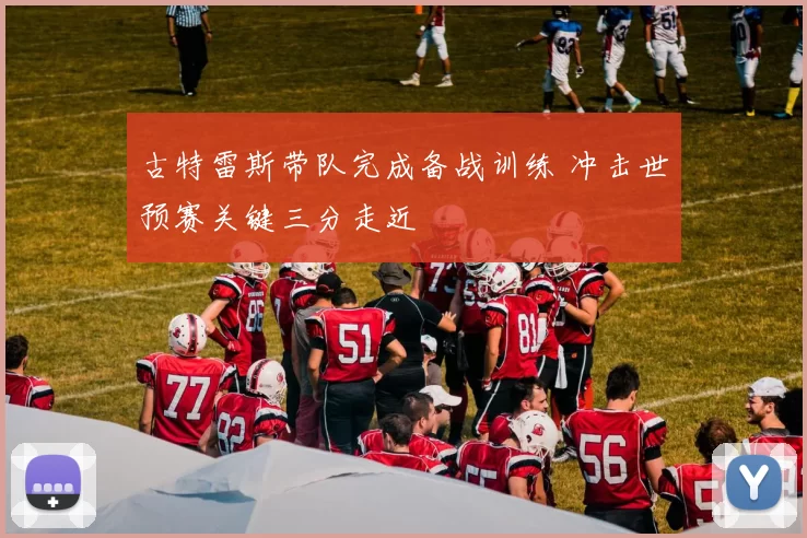 古特雷斯带队完成备战训练 冲击世预赛关键三分走近