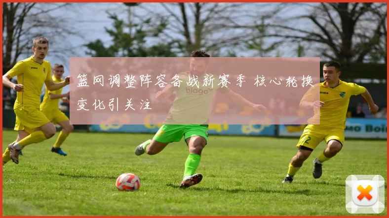 篮网调整阵容备战新赛季 核心轮换变化引关注