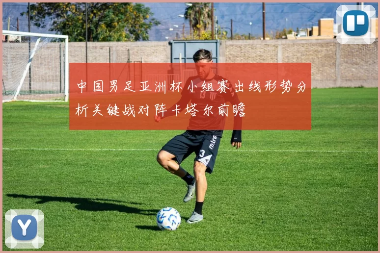 中国男足亚洲杯小组赛出线形势分析关键战对阵卡塔尔前瞻