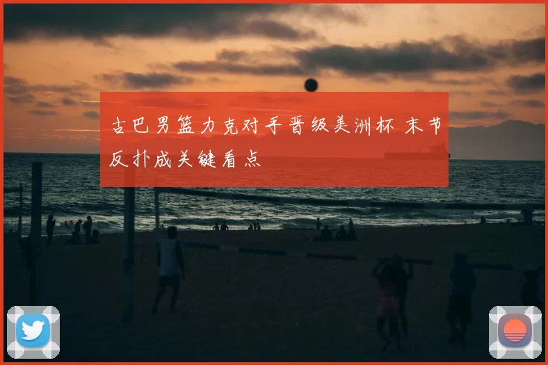 古巴男篮力克对手晋级美洲杯 末节反扑成关键看点