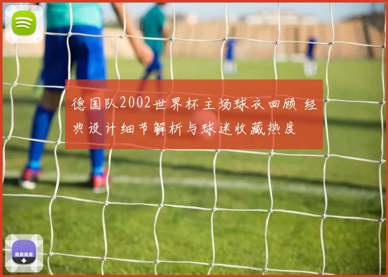 德国队2002世界杯主场球衣回顾 经典设计细节解析与球迷收藏热度