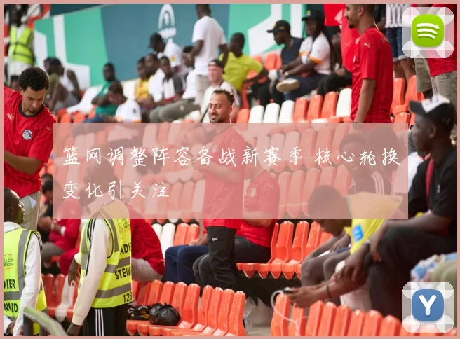 篮网调整阵容备战新赛季 核心轮换变化引关注
