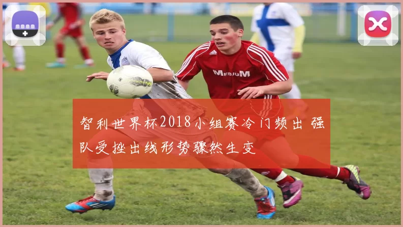 智利世界杯2018小组赛冷门频出 强队受挫出线形势骤然生变