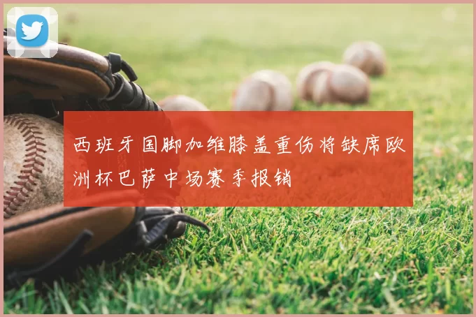 西班牙国脚加维膝盖重伤将缺席欧洲杯巴萨中场赛季报销